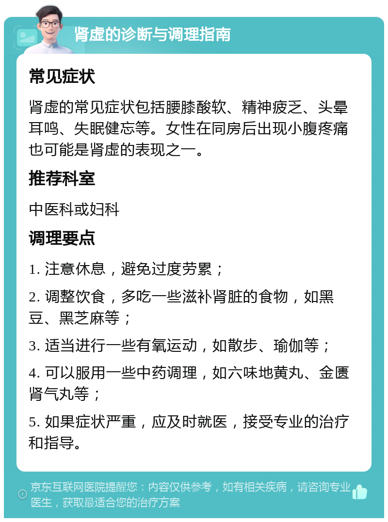 肾虚的诊断与调理指南 常见症状 肾虚的常见症状包括腰膝酸软、精神疲乏、头晕耳鸣、失眠健忘等。女性在同房后出现小腹疼痛也可能是肾虚的表现之一。 推荐科室 中医科或妇科 调理要点 1. 注意休息，避免过度劳累； 2. 调整饮食，多吃一些滋补肾脏的食物，如黑豆、黑芝麻等； 3. 适当进行一些有氧运动，如散步、瑜伽等； 4. 可以服用一些中药调理，如六味地黄丸、金匮肾气丸等； 5. 如果症状严重，应及时就医，接受专业的治疗和指导。