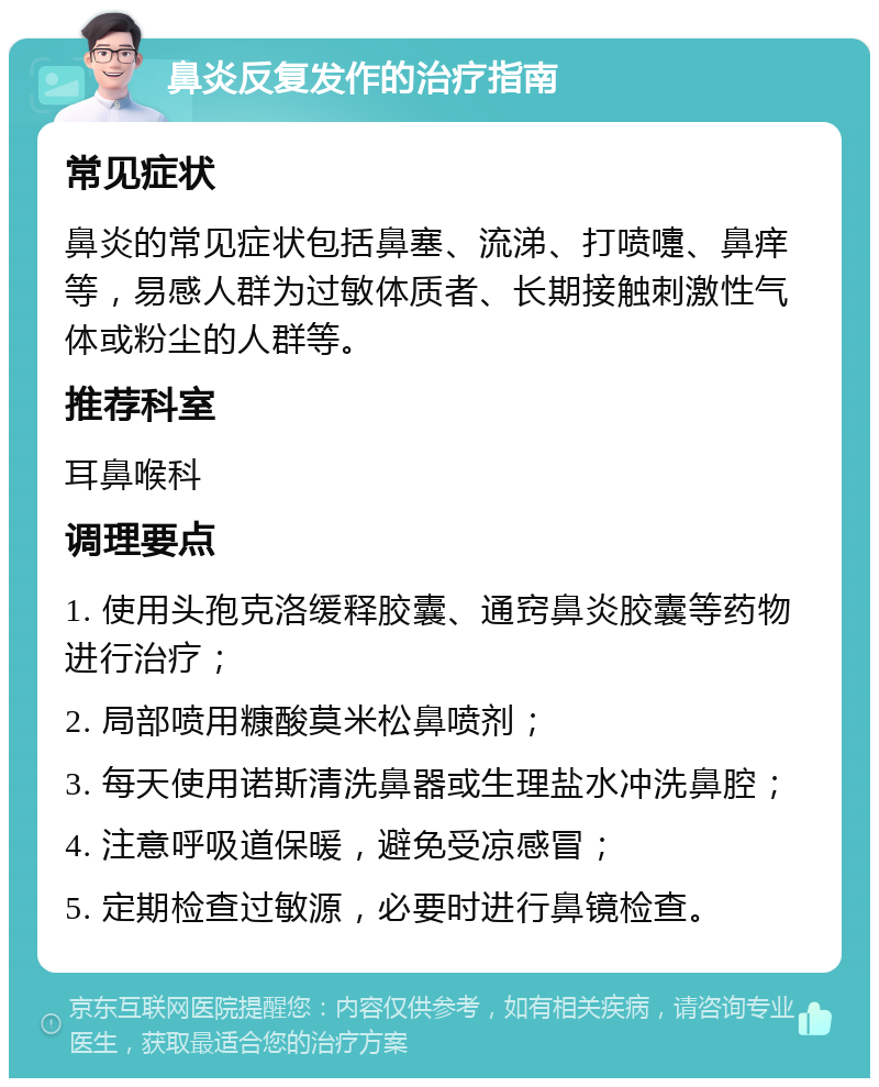 鼻炎反复发作的治疗指南 常见症状 鼻炎的常见症状包括鼻塞、流涕、打喷嚏、鼻痒等，易感人群为过敏体质者、长期接触刺激性气体或粉尘的人群等。 推荐科室 耳鼻喉科 调理要点 1. 使用头孢克洛缓释胶囊、通窍鼻炎胶囊等药物进行治疗； 2. 局部喷用糠酸莫米松鼻喷剂； 3. 每天使用诺斯清洗鼻器或生理盐水冲洗鼻腔； 4. 注意呼吸道保暖，避免受凉感冒； 5. 定期检查过敏源，必要时进行鼻镜检查。