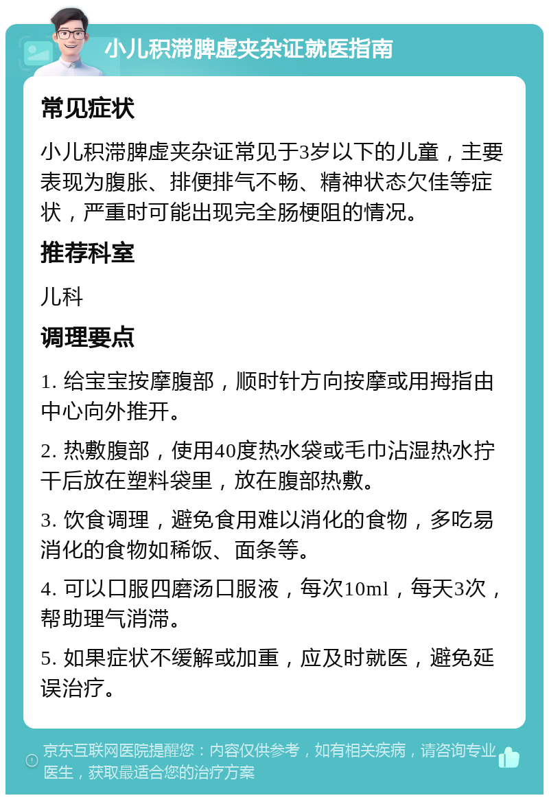 小儿积滞脾虚夹杂证就医指南 常见症状 小儿积滞脾虚夹杂证常见于3岁以下的儿童，主要表现为腹胀、排便排气不畅、精神状态欠佳等症状，严重时可能出现完全肠梗阻的情况。 推荐科室 儿科 调理要点 1. 给宝宝按摩腹部，顺时针方向按摩或用拇指由中心向外推开。 2. 热敷腹部，使用40度热水袋或毛巾沾湿热水拧干后放在塑料袋里，放在腹部热敷。 3. 饮食调理，避免食用难以消化的食物，多吃易消化的食物如稀饭、面条等。 4. 可以口服四磨汤口服液，每次10ml，每天3次，帮助理气消滞。 5. 如果症状不缓解或加重，应及时就医，避免延误治疗。