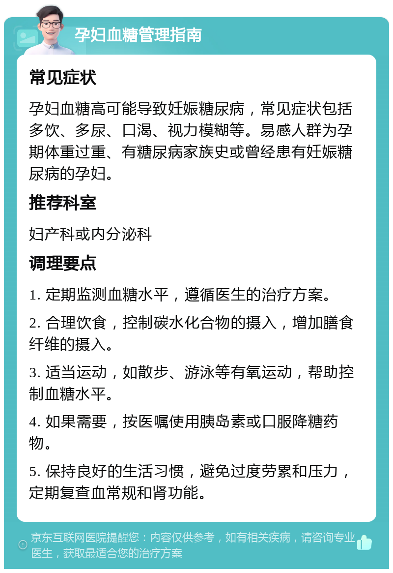 孕妇血糖管理指南 常见症状 孕妇血糖高可能导致妊娠糖尿病，常见症状包括多饮、多尿、口渴、视力模糊等。易感人群为孕期体重过重、有糖尿病家族史或曾经患有妊娠糖尿病的孕妇。 推荐科室 妇产科或内分泌科 调理要点 1. 定期监测血糖水平，遵循医生的治疗方案。 2. 合理饮食，控制碳水化合物的摄入，增加膳食纤维的摄入。 3. 适当运动，如散步、游泳等有氧运动，帮助控制血糖水平。 4. 如果需要，按医嘱使用胰岛素或口服降糖药物。 5. 保持良好的生活习惯，避免过度劳累和压力，定期复查血常规和肾功能。