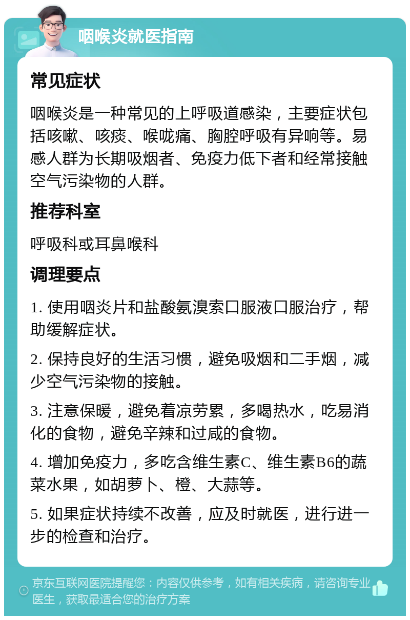 咽喉炎就医指南 常见症状 咽喉炎是一种常见的上呼吸道感染，主要症状包括咳嗽、咳痰、喉咙痛、胸腔呼吸有异响等。易感人群为长期吸烟者、免疫力低下者和经常接触空气污染物的人群。 推荐科室 呼吸科或耳鼻喉科 调理要点 1. 使用咽炎片和盐酸氨溴索口服液口服治疗，帮助缓解症状。 2. 保持良好的生活习惯，避免吸烟和二手烟，减少空气污染物的接触。 3. 注意保暖，避免着凉劳累，多喝热水，吃易消化的食物，避免辛辣和过咸的食物。 4. 增加免疫力，多吃含维生素C、维生素B6的蔬菜水果，如胡萝卜、橙、大蒜等。 5. 如果症状持续不改善，应及时就医，进行进一步的检查和治疗。