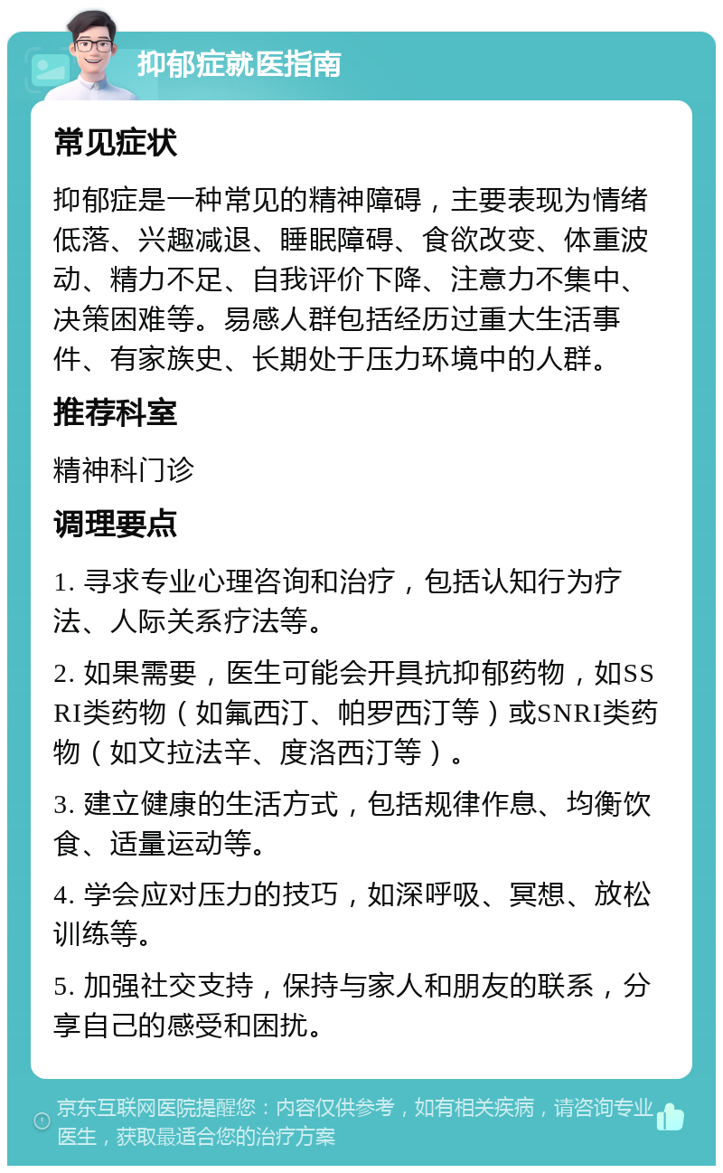 抑郁症就医指南 常见症状 抑郁症是一种常见的精神障碍，主要表现为情绪低落、兴趣减退、睡眠障碍、食欲改变、体重波动、精力不足、自我评价下降、注意力不集中、决策困难等。易感人群包括经历过重大生活事件、有家族史、长期处于压力环境中的人群。 推荐科室 精神科门诊 调理要点 1. 寻求专业心理咨询和治疗，包括认知行为疗法、人际关系疗法等。 2. 如果需要，医生可能会开具抗抑郁药物，如SSRI类药物（如氟西汀、帕罗西汀等）或SNRI类药物（如文拉法辛、度洛西汀等）。 3. 建立健康的生活方式，包括规律作息、均衡饮食、适量运动等。 4. 学会应对压力的技巧，如深呼吸、冥想、放松训练等。 5. 加强社交支持，保持与家人和朋友的联系，分享自己的感受和困扰。