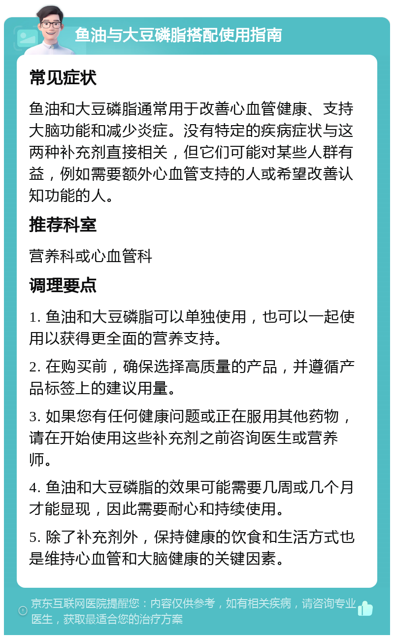 鱼油与大豆磷脂搭配使用指南 常见症状 鱼油和大豆磷脂通常用于改善心血管健康、支持大脑功能和减少炎症。没有特定的疾病症状与这两种补充剂直接相关，但它们可能对某些人群有益，例如需要额外心血管支持的人或希望改善认知功能的人。 推荐科室 营养科或心血管科 调理要点 1. 鱼油和大豆磷脂可以单独使用，也可以一起使用以获得更全面的营养支持。 2. 在购买前，确保选择高质量的产品，并遵循产品标签上的建议用量。 3. 如果您有任何健康问题或正在服用其他药物，请在开始使用这些补充剂之前咨询医生或营养师。 4. 鱼油和大豆磷脂的效果可能需要几周或几个月才能显现，因此需要耐心和持续使用。 5. 除了补充剂外，保持健康的饮食和生活方式也是维持心血管和大脑健康的关键因素。