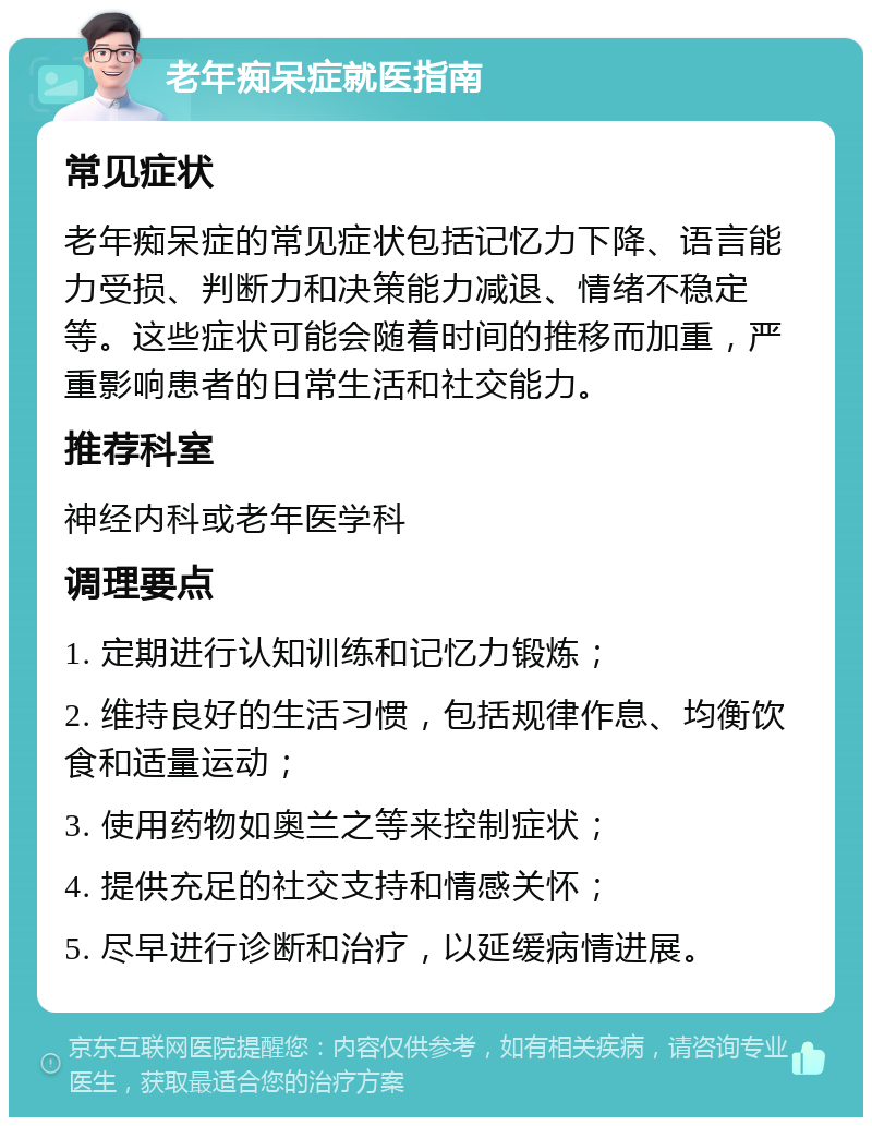 老年痴呆症就医指南 常见症状 老年痴呆症的常见症状包括记忆力下降、语言能力受损、判断力和决策能力减退、情绪不稳定等。这些症状可能会随着时间的推移而加重，严重影响患者的日常生活和社交能力。 推荐科室 神经内科或老年医学科 调理要点 1. 定期进行认知训练和记忆力锻炼； 2. 维持良好的生活习惯，包括规律作息、均衡饮食和适量运动； 3. 使用药物如奥兰之等来控制症状； 4. 提供充足的社交支持和情感关怀； 5. 尽早进行诊断和治疗，以延缓病情进展。