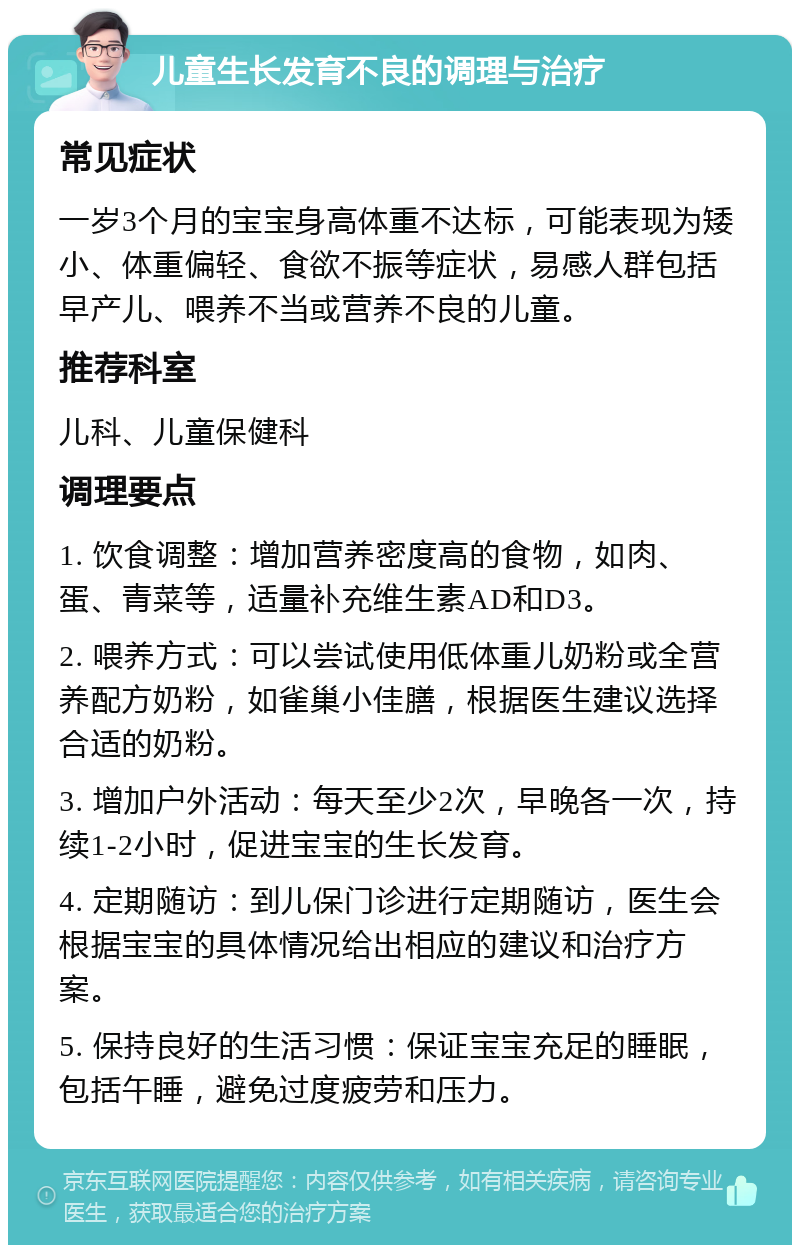 儿童生长发育不良的调理与治疗 常见症状 一岁3个月的宝宝身高体重不达标，可能表现为矮小、体重偏轻、食欲不振等症状，易感人群包括早产儿、喂养不当或营养不良的儿童。 推荐科室 儿科、儿童保健科 调理要点 1. 饮食调整：增加营养密度高的食物，如肉、蛋、青菜等，适量补充维生素AD和D3。 2. 喂养方式：可以尝试使用低体重儿奶粉或全营养配方奶粉，如雀巢小佳膳，根据医生建议选择合适的奶粉。 3. 增加户外活动：每天至少2次，早晚各一次，持续1-2小时，促进宝宝的生长发育。 4. 定期随访：到儿保门诊进行定期随访，医生会根据宝宝的具体情况给出相应的建议和治疗方案。 5. 保持良好的生活习惯：保证宝宝充足的睡眠，包括午睡，避免过度疲劳和压力。