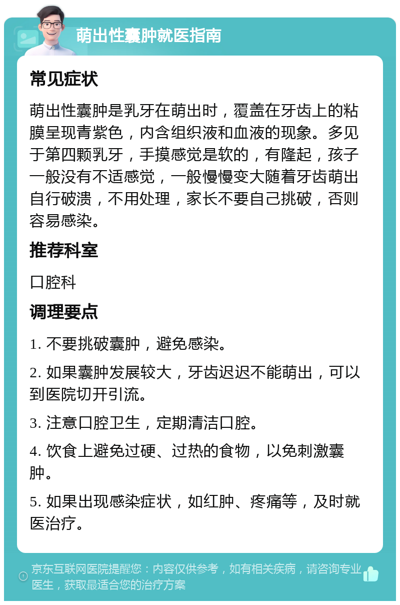 萌出性囊肿就医指南 常见症状 萌出性囊肿是乳牙在萌出时，覆盖在牙齿上的粘膜呈现青紫色，内含组织液和血液的现象。多见于第四颗乳牙，手摸感觉是软的，有隆起，孩子一般没有不适感觉，一般慢慢变大随着牙齿萌出自行破溃，不用处理，家长不要自己挑破，否则容易感染。 推荐科室 口腔科 调理要点 1. 不要挑破囊肿，避免感染。 2. 如果囊肿发展较大，牙齿迟迟不能萌出，可以到医院切开引流。 3. 注意口腔卫生，定期清洁口腔。 4. 饮食上避免过硬、过热的食物，以免刺激囊肿。 5. 如果出现感染症状，如红肿、疼痛等，及时就医治疗。