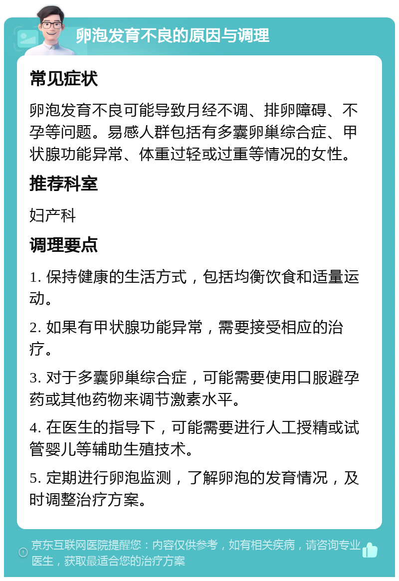 卵泡发育不良的原因与调理 常见症状 卵泡发育不良可能导致月经不调、排卵障碍、不孕等问题。易感人群包括有多囊卵巢综合症、甲状腺功能异常、体重过轻或过重等情况的女性。 推荐科室 妇产科 调理要点 1. 保持健康的生活方式，包括均衡饮食和适量运动。 2. 如果有甲状腺功能异常，需要接受相应的治疗。 3. 对于多囊卵巢综合症，可能需要使用口服避孕药或其他药物来调节激素水平。 4. 在医生的指导下，可能需要进行人工授精或试管婴儿等辅助生殖技术。 5. 定期进行卵泡监测，了解卵泡的发育情况，及时调整治疗方案。