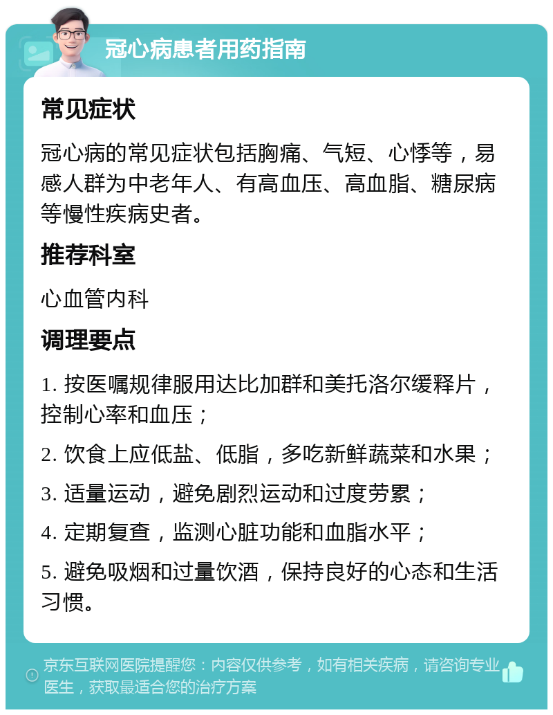 冠心病患者用药指南 常见症状 冠心病的常见症状包括胸痛、气短、心悸等，易感人群为中老年人、有高血压、高血脂、糖尿病等慢性疾病史者。 推荐科室 心血管内科 调理要点 1. 按医嘱规律服用达比加群和美托洛尔缓释片，控制心率和血压； 2. 饮食上应低盐、低脂，多吃新鲜蔬菜和水果； 3. 适量运动，避免剧烈运动和过度劳累； 4. 定期复查，监测心脏功能和血脂水平； 5. 避免吸烟和过量饮酒，保持良好的心态和生活习惯。