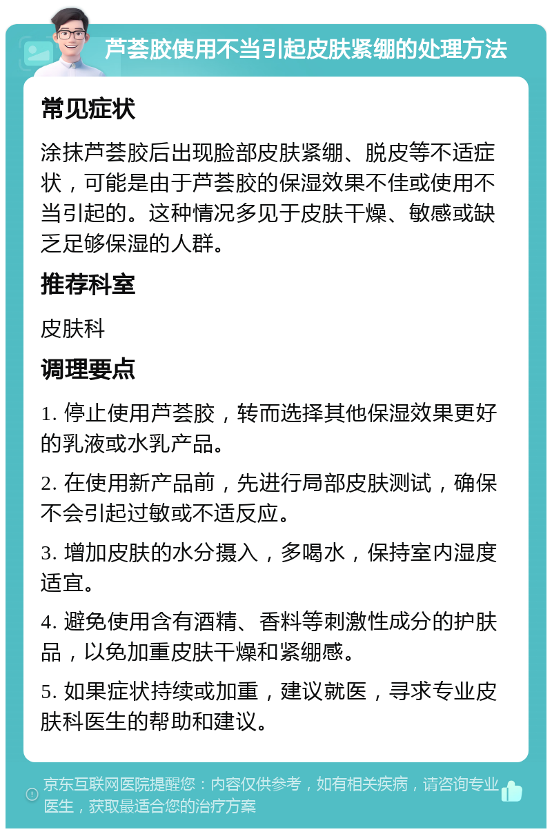 芦荟胶使用不当引起皮肤紧绷的处理方法 常见症状 涂抹芦荟胶后出现脸部皮肤紧绷、脱皮等不适症状，可能是由于芦荟胶的保湿效果不佳或使用不当引起的。这种情况多见于皮肤干燥、敏感或缺乏足够保湿的人群。 推荐科室 皮肤科 调理要点 1. 停止使用芦荟胶，转而选择其他保湿效果更好的乳液或水乳产品。 2. 在使用新产品前，先进行局部皮肤测试，确保不会引起过敏或不适反应。 3. 增加皮肤的水分摄入，多喝水，保持室内湿度适宜。 4. 避免使用含有酒精、香料等刺激性成分的护肤品，以免加重皮肤干燥和紧绷感。 5. 如果症状持续或加重，建议就医，寻求专业皮肤科医生的帮助和建议。