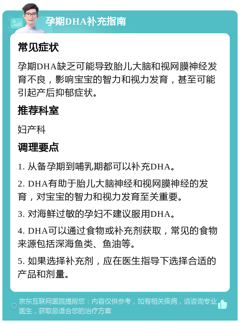 孕期DHA补充指南 常见症状 孕期DHA缺乏可能导致胎儿大脑和视网膜神经发育不良，影响宝宝的智力和视力发育，甚至可能引起产后抑郁症状。 推荐科室 妇产科 调理要点 1. 从备孕期到哺乳期都可以补充DHA。 2. DHA有助于胎儿大脑神经和视网膜神经的发育，对宝宝的智力和视力发育至关重要。 3. 对海鲜过敏的孕妇不建议服用DHA。 4. DHA可以通过食物或补充剂获取，常见的食物来源包括深海鱼类、鱼油等。 5. 如果选择补充剂，应在医生指导下选择合适的产品和剂量。