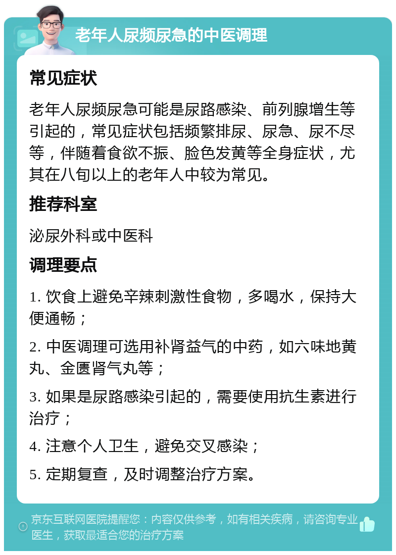 老年人尿频尿急的中医调理 常见症状 老年人尿频尿急可能是尿路感染、前列腺增生等引起的，常见症状包括频繁排尿、尿急、尿不尽等，伴随着食欲不振、脸色发黄等全身症状，尤其在八旬以上的老年人中较为常见。 推荐科室 泌尿外科或中医科 调理要点 1. 饮食上避免辛辣刺激性食物，多喝水，保持大便通畅； 2. 中医调理可选用补肾益气的中药，如六味地黄丸、金匮肾气丸等； 3. 如果是尿路感染引起的，需要使用抗生素进行治疗； 4. 注意个人卫生，避免交叉感染； 5. 定期复查，及时调整治疗方案。