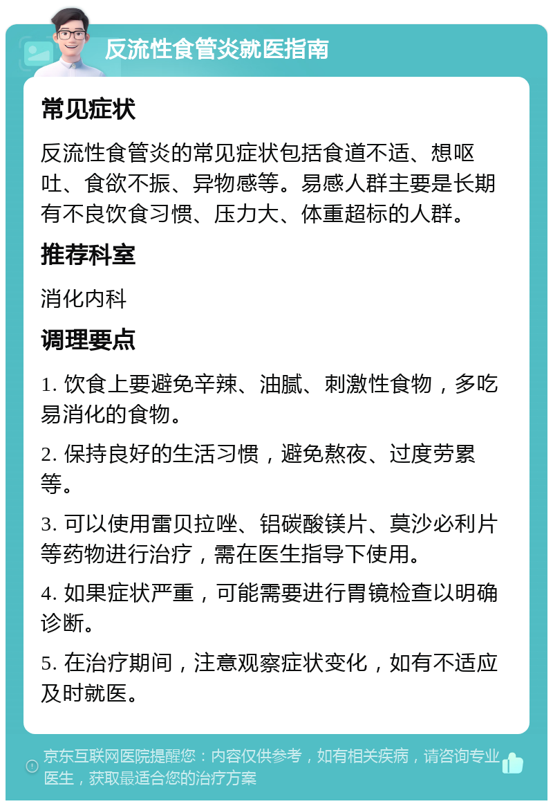 反流性食管炎就医指南 常见症状 反流性食管炎的常见症状包括食道不适、想呕吐、食欲不振、异物感等。易感人群主要是长期有不良饮食习惯、压力大、体重超标的人群。 推荐科室 消化内科 调理要点 1. 饮食上要避免辛辣、油腻、刺激性食物，多吃易消化的食物。 2. 保持良好的生活习惯，避免熬夜、过度劳累等。 3. 可以使用雷贝拉唑、铝碳酸镁片、莫沙必利片等药物进行治疗，需在医生指导下使用。 4. 如果症状严重，可能需要进行胃镜检查以明确诊断。 5. 在治疗期间，注意观察症状变化，如有不适应及时就医。