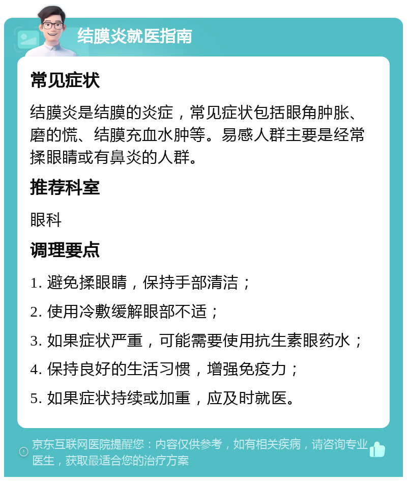 结膜炎就医指南 常见症状 结膜炎是结膜的炎症，常见症状包括眼角肿胀、磨的慌、结膜充血水肿等。易感人群主要是经常揉眼睛或有鼻炎的人群。 推荐科室 眼科 调理要点 1. 避免揉眼睛，保持手部清洁； 2. 使用冷敷缓解眼部不适； 3. 如果症状严重，可能需要使用抗生素眼药水； 4. 保持良好的生活习惯，增强免疫力； 5. 如果症状持续或加重，应及时就医。