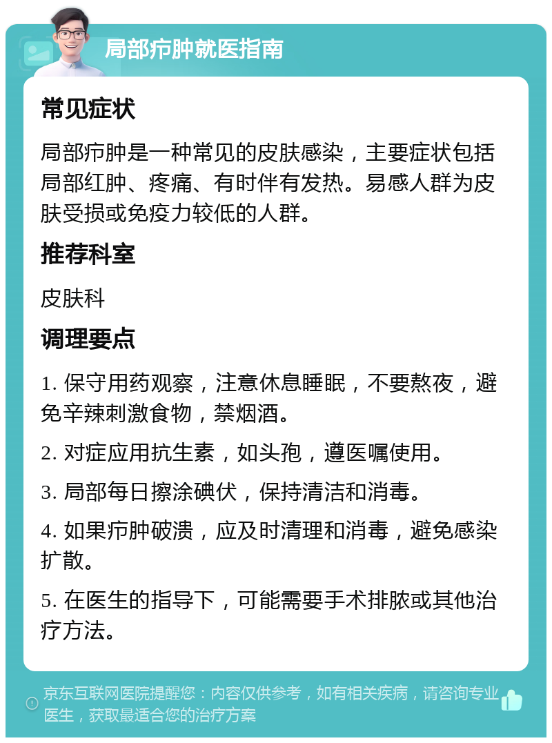 局部疖肿就医指南 常见症状 局部疖肿是一种常见的皮肤感染，主要症状包括局部红肿、疼痛、有时伴有发热。易感人群为皮肤受损或免疫力较低的人群。 推荐科室 皮肤科 调理要点 1. 保守用药观察，注意休息睡眠，不要熬夜，避免辛辣刺激食物，禁烟酒。 2. 对症应用抗生素，如头孢，遵医嘱使用。 3. 局部每日擦涂碘伏，保持清洁和消毒。 4. 如果疖肿破溃，应及时清理和消毒，避免感染扩散。 5. 在医生的指导下，可能需要手术排脓或其他治疗方法。