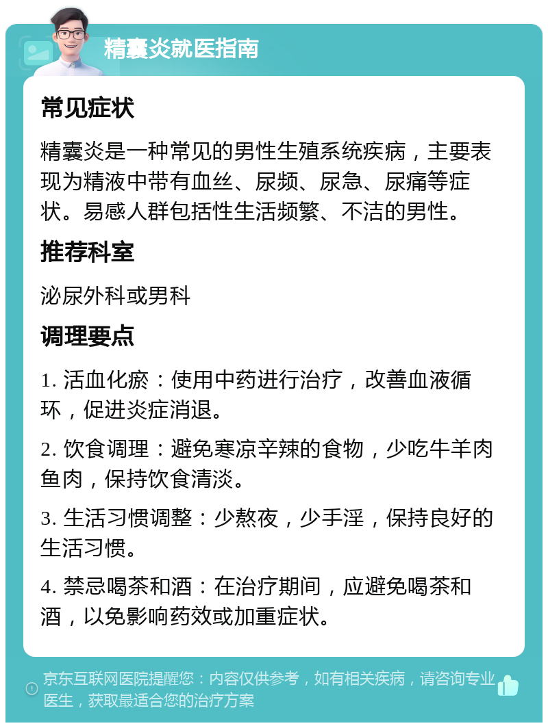 精囊炎就医指南 常见症状 精囊炎是一种常见的男性生殖系统疾病，主要表现为精液中带有血丝、尿频、尿急、尿痛等症状。易感人群包括性生活频繁、不洁的男性。 推荐科室 泌尿外科或男科 调理要点 1. 活血化瘀：使用中药进行治疗，改善血液循环，促进炎症消退。 2. 饮食调理：避免寒凉辛辣的食物，少吃牛羊肉鱼肉，保持饮食清淡。 3. 生活习惯调整：少熬夜，少手淫，保持良好的生活习惯。 4. 禁忌喝茶和酒：在治疗期间，应避免喝茶和酒，以免影响药效或加重症状。