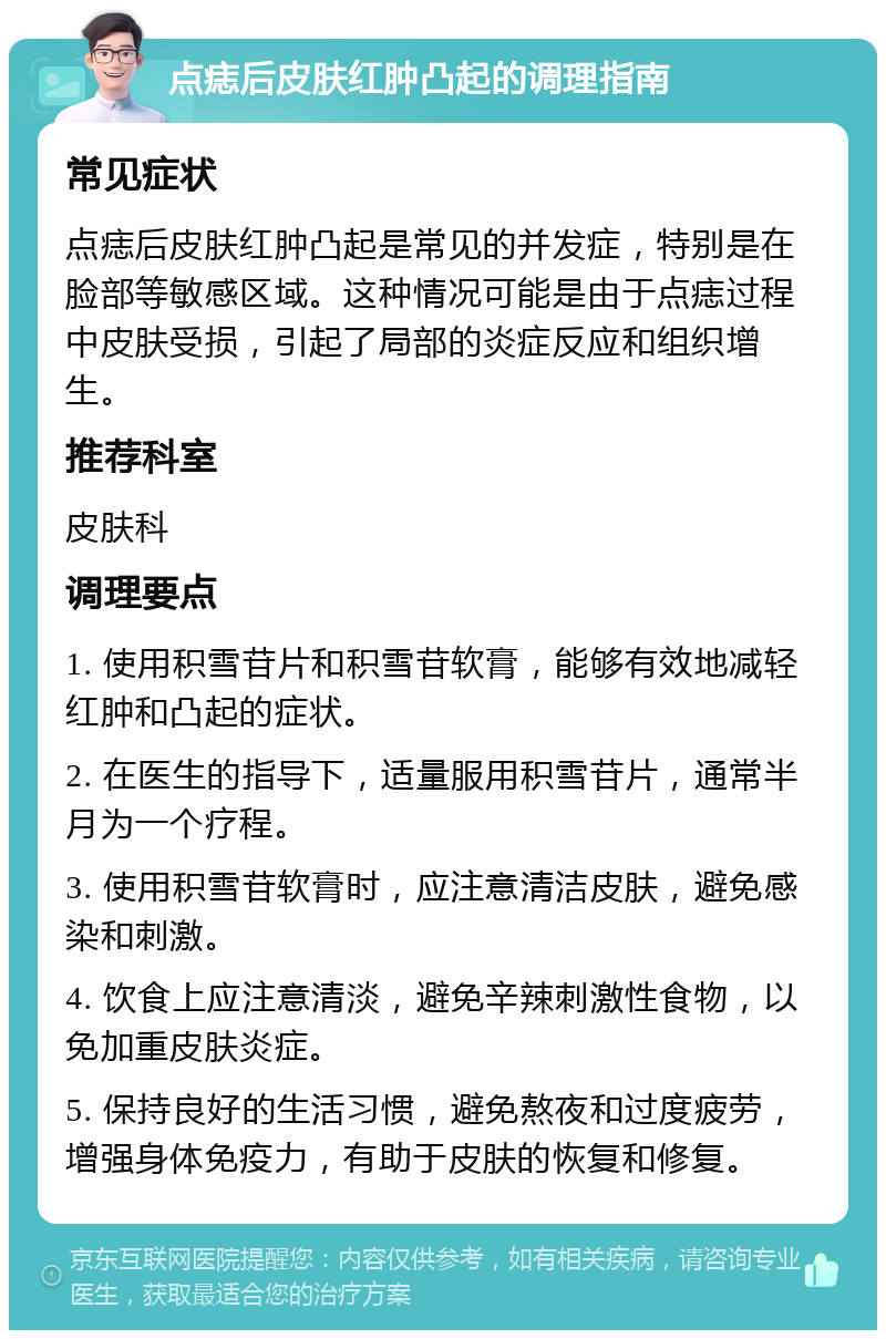 点痣后皮肤红肿凸起的调理指南 常见症状 点痣后皮肤红肿凸起是常见的并发症，特别是在脸部等敏感区域。这种情况可能是由于点痣过程中皮肤受损，引起了局部的炎症反应和组织增生。 推荐科室 皮肤科 调理要点 1. 使用积雪苷片和积雪苷软膏，能够有效地减轻红肿和凸起的症状。 2. 在医生的指导下，适量服用积雪苷片，通常半月为一个疗程。 3. 使用积雪苷软膏时，应注意清洁皮肤，避免感染和刺激。 4. 饮食上应注意清淡，避免辛辣刺激性食物，以免加重皮肤炎症。 5. 保持良好的生活习惯，避免熬夜和过度疲劳，增强身体免疫力，有助于皮肤的恢复和修复。