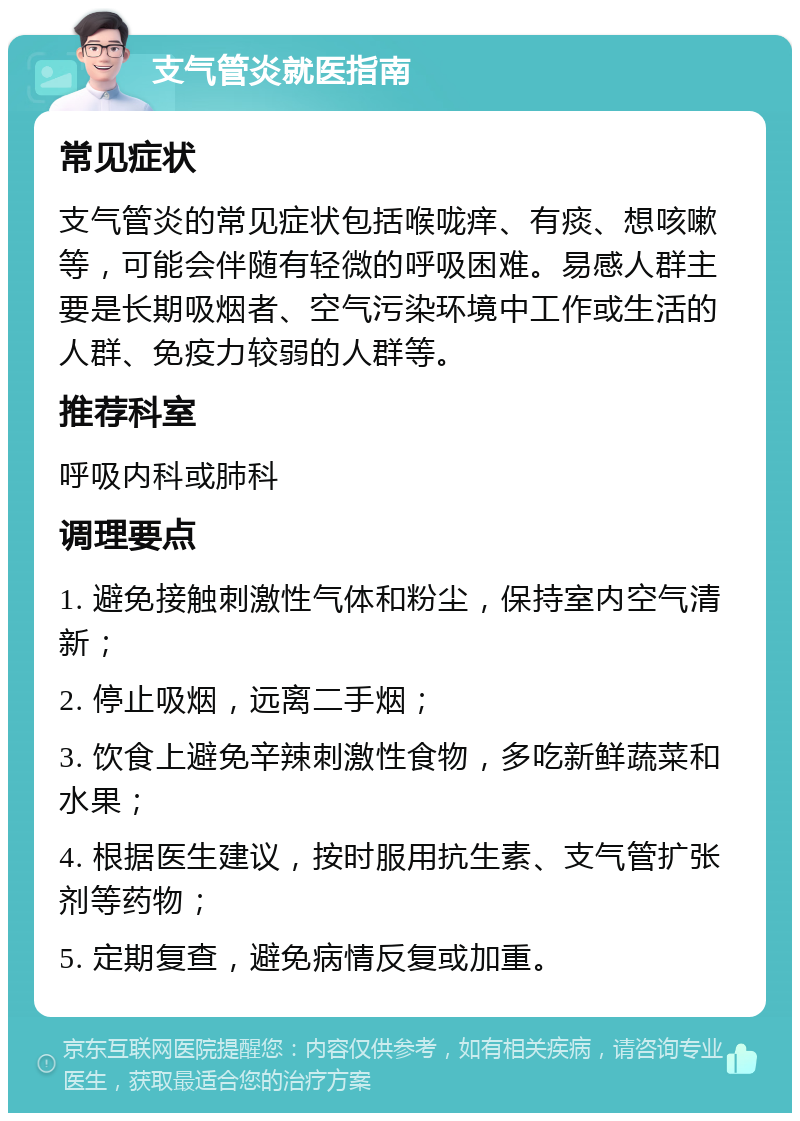 支气管炎就医指南 常见症状 支气管炎的常见症状包括喉咙痒、有痰、想咳嗽等，可能会伴随有轻微的呼吸困难。易感人群主要是长期吸烟者、空气污染环境中工作或生活的人群、免疫力较弱的人群等。 推荐科室 呼吸内科或肺科 调理要点 1. 避免接触刺激性气体和粉尘，保持室内空气清新； 2. 停止吸烟，远离二手烟； 3. 饮食上避免辛辣刺激性食物，多吃新鲜蔬菜和水果； 4. 根据医生建议，按时服用抗生素、支气管扩张剂等药物； 5. 定期复查，避免病情反复或加重。