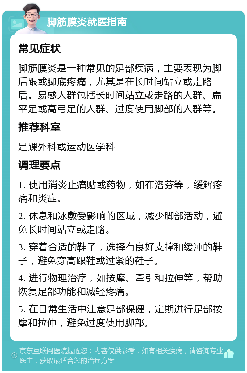 脚筋膜炎就医指南 常见症状 脚筋膜炎是一种常见的足部疾病，主要表现为脚后跟或脚底疼痛，尤其是在长时间站立或走路后。易感人群包括长时间站立或走路的人群、扁平足或高弓足的人群、过度使用脚部的人群等。 推荐科室 足踝外科或运动医学科 调理要点 1. 使用消炎止痛贴或药物，如布洛芬等，缓解疼痛和炎症。 2. 休息和冰敷受影响的区域，减少脚部活动，避免长时间站立或走路。 3. 穿着合适的鞋子，选择有良好支撑和缓冲的鞋子，避免穿高跟鞋或过紧的鞋子。 4. 进行物理治疗，如按摩、牵引和拉伸等，帮助恢复足部功能和减轻疼痛。 5. 在日常生活中注意足部保健，定期进行足部按摩和拉伸，避免过度使用脚部。