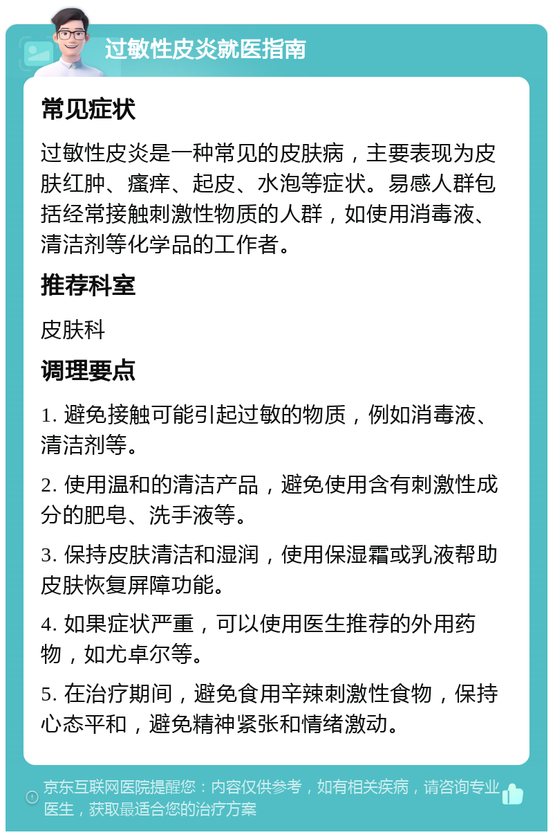 过敏性皮炎就医指南 常见症状 过敏性皮炎是一种常见的皮肤病，主要表现为皮肤红肿、瘙痒、起皮、水泡等症状。易感人群包括经常接触刺激性物质的人群，如使用消毒液、清洁剂等化学品的工作者。 推荐科室 皮肤科 调理要点 1. 避免接触可能引起过敏的物质，例如消毒液、清洁剂等。 2. 使用温和的清洁产品，避免使用含有刺激性成分的肥皂、洗手液等。 3. 保持皮肤清洁和湿润，使用保湿霜或乳液帮助皮肤恢复屏障功能。 4. 如果症状严重，可以使用医生推荐的外用药物，如尤卓尔等。 5. 在治疗期间，避免食用辛辣刺激性食物，保持心态平和，避免精神紧张和情绪激动。