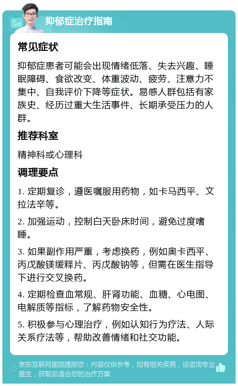 抑郁症治疗指南 常见症状 抑郁症患者可能会出现情绪低落、失去兴趣、睡眠障碍、食欲改变、体重波动、疲劳、注意力不集中、自我评价下降等症状。易感人群包括有家族史、经历过重大生活事件、长期承受压力的人群。 推荐科室 精神科或心理科 调理要点 1. 定期复诊，遵医嘱服用药物，如卡马西平、文拉法辛等。 2. 加强运动，控制白天卧床时间，避免过度嗜睡。 3. 如果副作用严重，考虑换药，例如奥卡西平、丙戊酸镁缓释片、丙戊酸钠等，但需在医生指导下进行交叉换药。 4. 定期检查血常规、肝肾功能、血糖、心电图、电解质等指标，了解药物安全性。 5. 积极参与心理治疗，例如认知行为疗法、人际关系疗法等，帮助改善情绪和社交功能。