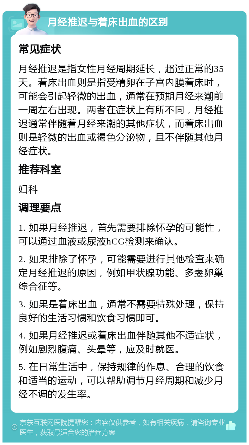 月经推迟与着床出血的区别 常见症状 月经推迟是指女性月经周期延长，超过正常的35天。着床出血则是指受精卵在子宫内膜着床时，可能会引起轻微的出血，通常在预期月经来潮前一周左右出现。两者在症状上有所不同，月经推迟通常伴随着月经来潮的其他症状，而着床出血则是轻微的出血或褐色分泌物，且不伴随其他月经症状。 推荐科室 妇科 调理要点 1. 如果月经推迟，首先需要排除怀孕的可能性，可以通过血液或尿液hCG检测来确认。 2. 如果排除了怀孕，可能需要进行其他检查来确定月经推迟的原因，例如甲状腺功能、多囊卵巢综合征等。 3. 如果是着床出血，通常不需要特殊处理，保持良好的生活习惯和饮食习惯即可。 4. 如果月经推迟或着床出血伴随其他不适症状，例如剧烈腹痛、头晕等，应及时就医。 5. 在日常生活中，保持规律的作息、合理的饮食和适当的运动，可以帮助调节月经周期和减少月经不调的发生率。