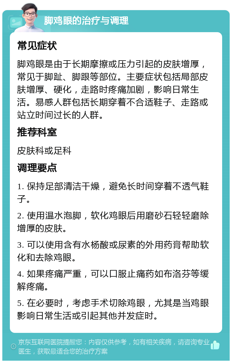 脚鸡眼的治疗与调理 常见症状 脚鸡眼是由于长期摩擦或压力引起的皮肤增厚，常见于脚趾、脚跟等部位。主要症状包括局部皮肤增厚、硬化，走路时疼痛加剧，影响日常生活。易感人群包括长期穿着不合适鞋子、走路或站立时间过长的人群。 推荐科室 皮肤科或足科 调理要点 1. 保持足部清洁干燥，避免长时间穿着不透气鞋子。 2. 使用温水泡脚，软化鸡眼后用磨砂石轻轻磨除增厚的皮肤。 3. 可以使用含有水杨酸或尿素的外用药膏帮助软化和去除鸡眼。 4. 如果疼痛严重，可以口服止痛药如布洛芬等缓解疼痛。 5. 在必要时，考虑手术切除鸡眼，尤其是当鸡眼影响日常生活或引起其他并发症时。