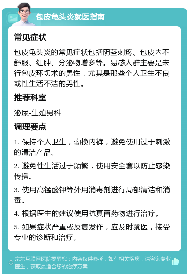 包皮龟头炎就医指南 常见症状 包皮龟头炎的常见症状包括阴茎刺疼、包皮内不舒服、红肿、分泌物增多等。易感人群主要是未行包皮环切术的男性，尤其是那些个人卫生不良或性生活不洁的男性。 推荐科室 泌尿-生殖男科 调理要点 1. 保持个人卫生，勤换内裤，避免使用过于刺激的清洁产品。 2. 避免性生活过于频繁，使用安全套以防止感染传播。 3. 使用高锰酸钾等外用消毒剂进行局部清洁和消毒。 4. 根据医生的建议使用抗真菌药物进行治疗。 5. 如果症状严重或反复发作，应及时就医，接受专业的诊断和治疗。