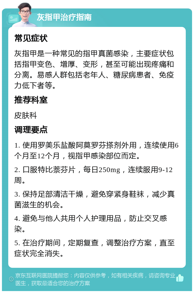 灰指甲治疗指南 常见症状 灰指甲是一种常见的指甲真菌感染，主要症状包括指甲变色、增厚、变形，甚至可能出现疼痛和分离。易感人群包括老年人、糖尿病患者、免疫力低下者等。 推荐科室 皮肤科 调理要点 1. 使用罗美乐盐酸阿莫罗芬搽剂外用，连续使用6个月至12个月，视指甲感染部位而定。 2. 口服特比萘芬片，每日250mg，连续服用9-12周。 3. 保持足部清洁干燥，避免穿紧身鞋袜，减少真菌滋生的机会。 4. 避免与他人共用个人护理用品，防止交叉感染。 5. 在治疗期间，定期复查，调整治疗方案，直至症状完全消失。