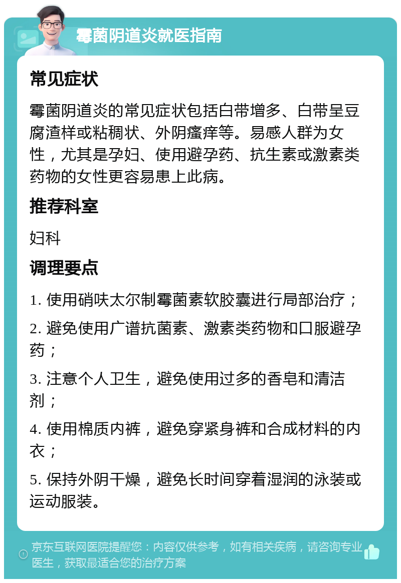 霉菌阴道炎就医指南 常见症状 霉菌阴道炎的常见症状包括白带增多、白带呈豆腐渣样或粘稠状、外阴瘙痒等。易感人群为女性，尤其是孕妇、使用避孕药、抗生素或激素类药物的女性更容易患上此病。 推荐科室 妇科 调理要点 1. 使用硝呋太尔制霉菌素软胶囊进行局部治疗； 2. 避免使用广谱抗菌素、激素类药物和口服避孕药； 3. 注意个人卫生，避免使用过多的香皂和清洁剂； 4. 使用棉质内裤，避免穿紧身裤和合成材料的内衣； 5. 保持外阴干燥，避免长时间穿着湿润的泳装或运动服装。