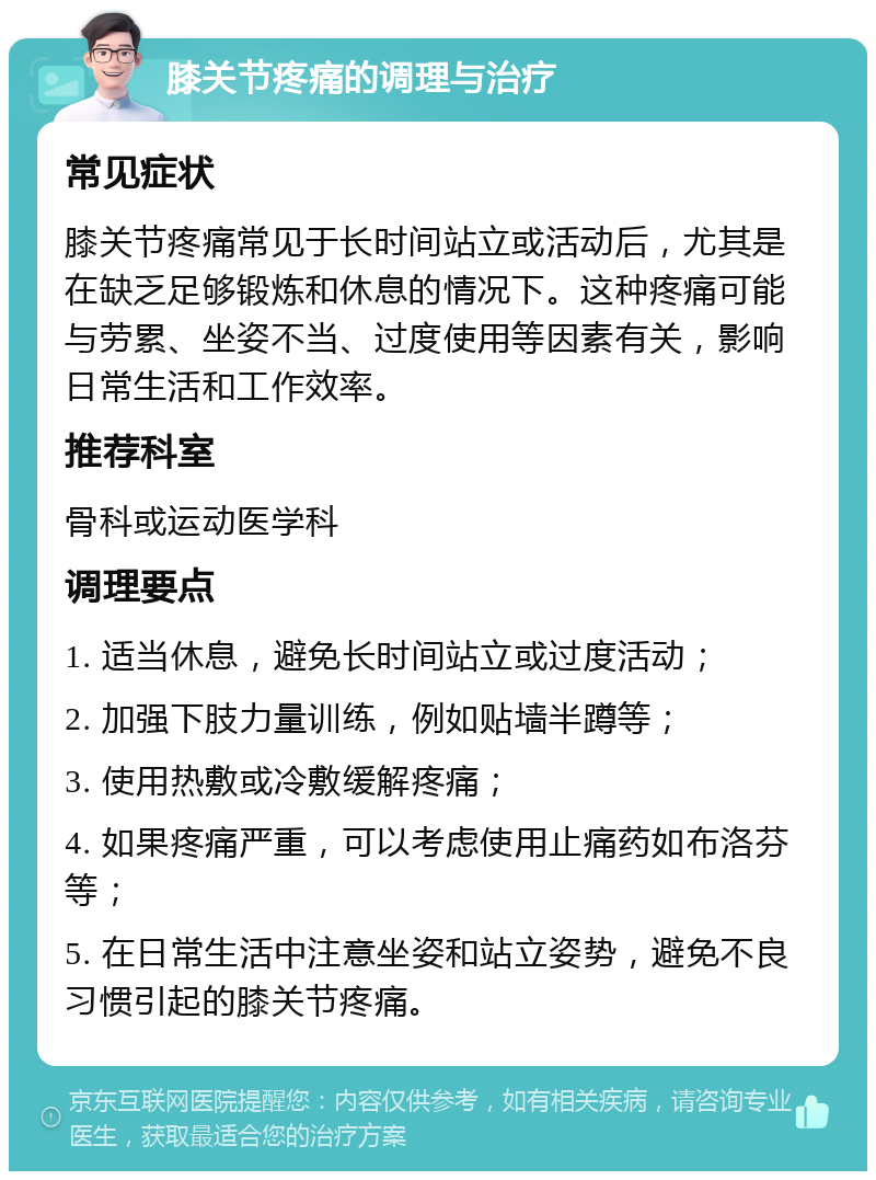 膝关节疼痛的调理与治疗 常见症状 膝关节疼痛常见于长时间站立或活动后，尤其是在缺乏足够锻炼和休息的情况下。这种疼痛可能与劳累、坐姿不当、过度使用等因素有关，影响日常生活和工作效率。 推荐科室 骨科或运动医学科 调理要点 1. 适当休息，避免长时间站立或过度活动； 2. 加强下肢力量训练，例如贴墙半蹲等； 3. 使用热敷或冷敷缓解疼痛； 4. 如果疼痛严重，可以考虑使用止痛药如布洛芬等； 5. 在日常生活中注意坐姿和站立姿势，避免不良习惯引起的膝关节疼痛。