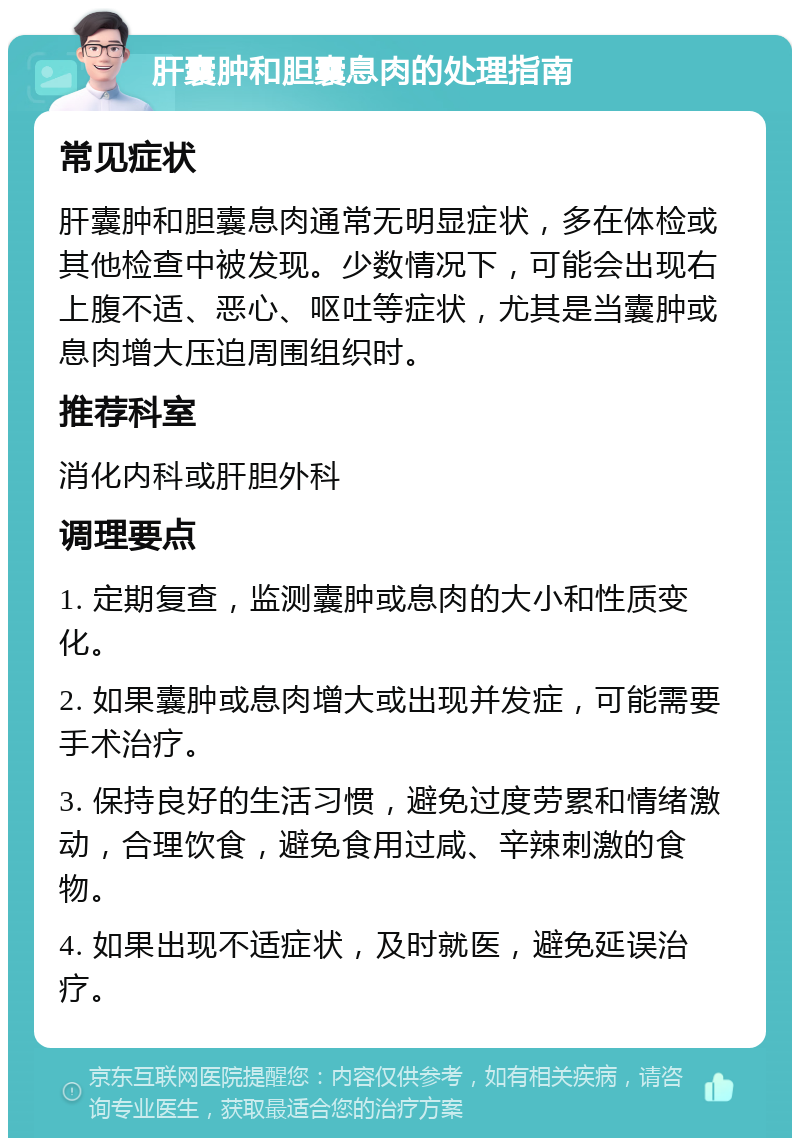 肝囊肿和胆囊息肉的处理指南 常见症状 肝囊肿和胆囊息肉通常无明显症状，多在体检或其他检查中被发现。少数情况下，可能会出现右上腹不适、恶心、呕吐等症状，尤其是当囊肿或息肉增大压迫周围组织时。 推荐科室 消化内科或肝胆外科 调理要点 1. 定期复查，监测囊肿或息肉的大小和性质变化。 2. 如果囊肿或息肉增大或出现并发症，可能需要手术治疗。 3. 保持良好的生活习惯，避免过度劳累和情绪激动，合理饮食，避免食用过咸、辛辣刺激的食物。 4. 如果出现不适症状，及时就医，避免延误治疗。