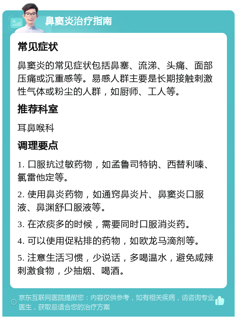 鼻窦炎治疗指南 常见症状 鼻窦炎的常见症状包括鼻塞、流涕、头痛、面部压痛或沉重感等。易感人群主要是长期接触刺激性气体或粉尘的人群，如厨师、工人等。 推荐科室 耳鼻喉科 调理要点 1. 口服抗过敏药物，如孟鲁司特钠、西替利嗪、氯雷他定等。 2. 使用鼻炎药物，如通窍鼻炎片、鼻窦炎口服液、鼻渊舒口服液等。 3. 在浓痰多的时候，需要同时口服消炎药。 4. 可以使用促粘排的药物，如欧龙马滴剂等。 5. 注意生活习惯，少说话，多喝温水，避免咸辣刺激食物，少抽烟、喝酒。