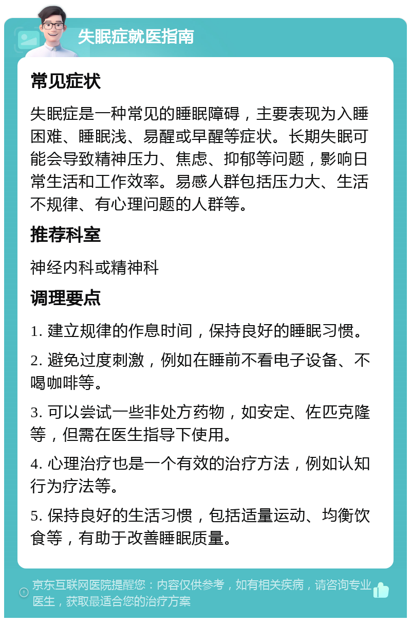 失眠症就医指南 常见症状 失眠症是一种常见的睡眠障碍，主要表现为入睡困难、睡眠浅、易醒或早醒等症状。长期失眠可能会导致精神压力、焦虑、抑郁等问题，影响日常生活和工作效率。易感人群包括压力大、生活不规律、有心理问题的人群等。 推荐科室 神经内科或精神科 调理要点 1. 建立规律的作息时间，保持良好的睡眠习惯。 2. 避免过度刺激，例如在睡前不看电子设备、不喝咖啡等。 3. 可以尝试一些非处方药物，如安定、佐匹克隆等，但需在医生指导下使用。 4. 心理治疗也是一个有效的治疗方法，例如认知行为疗法等。 5. 保持良好的生活习惯，包括适量运动、均衡饮食等，有助于改善睡眠质量。