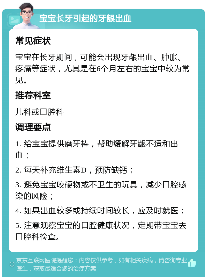 宝宝长牙引起的牙龈出血 常见症状 宝宝在长牙期间，可能会出现牙龈出血、肿胀、疼痛等症状，尤其是在6个月左右的宝宝中较为常见。 推荐科室 儿科或口腔科 调理要点 1. 给宝宝提供磨牙棒，帮助缓解牙龈不适和出血； 2. 每天补充维生素D，预防缺钙； 3. 避免宝宝咬硬物或不卫生的玩具，减少口腔感染的风险； 4. 如果出血较多或持续时间较长，应及时就医； 5. 注意观察宝宝的口腔健康状况，定期带宝宝去口腔科检查。