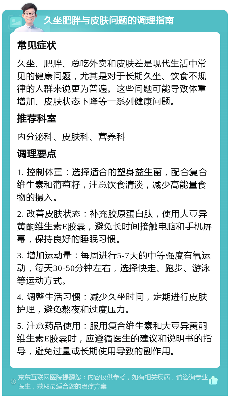 久坐肥胖与皮肤问题的调理指南 常见症状 久坐、肥胖、总吃外卖和皮肤差是现代生活中常见的健康问题，尤其是对于长期久坐、饮食不规律的人群来说更为普遍。这些问题可能导致体重增加、皮肤状态下降等一系列健康问题。 推荐科室 内分泌科、皮肤科、营养科 调理要点 1. 控制体重：选择适合的塑身益生菌，配合复合维生素和葡萄籽，注意饮食清淡，减少高能量食物的摄入。 2. 改善皮肤状态：补充胶原蛋白肽，使用大豆异黄酮维生素E胶囊，避免长时间接触电脑和手机屏幕，保持良好的睡眠习惯。 3. 增加运动量：每周进行5-7天的中等强度有氧运动，每天30-50分钟左右，选择快走、跑步、游泳等运动方式。 4. 调整生活习惯：减少久坐时间，定期进行皮肤护理，避免熬夜和过度压力。 5. 注意药品使用：服用复合维生素和大豆异黄酮维生素E胶囊时，应遵循医生的建议和说明书的指导，避免过量或长期使用导致的副作用。