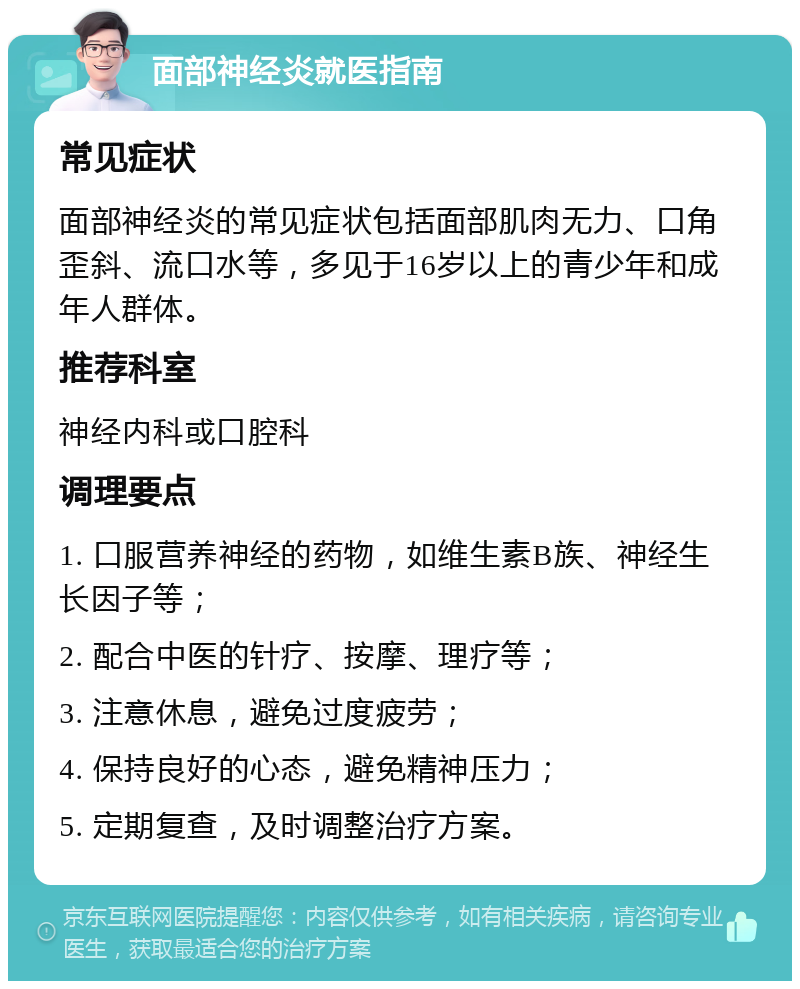 面部神经炎就医指南 常见症状 面部神经炎的常见症状包括面部肌肉无力、口角歪斜、流口水等，多见于16岁以上的青少年和成年人群体。 推荐科室 神经内科或口腔科 调理要点 1. 口服营养神经的药物，如维生素B族、神经生长因子等； 2. 配合中医的针疗、按摩、理疗等； 3. 注意休息，避免过度疲劳； 4. 保持良好的心态，避免精神压力； 5. 定期复查，及时调整治疗方案。