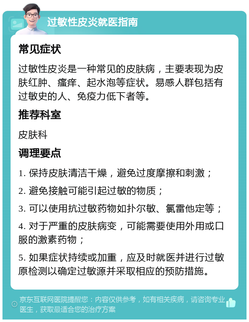 过敏性皮炎就医指南 常见症状 过敏性皮炎是一种常见的皮肤病，主要表现为皮肤红肿、瘙痒、起水泡等症状。易感人群包括有过敏史的人、免疫力低下者等。 推荐科室 皮肤科 调理要点 1. 保持皮肤清洁干燥，避免过度摩擦和刺激； 2. 避免接触可能引起过敏的物质； 3. 可以使用抗过敏药物如扑尔敏、氯雷他定等； 4. 对于严重的皮肤病变，可能需要使用外用或口服的激素药物； 5. 如果症状持续或加重，应及时就医并进行过敏原检测以确定过敏源并采取相应的预防措施。