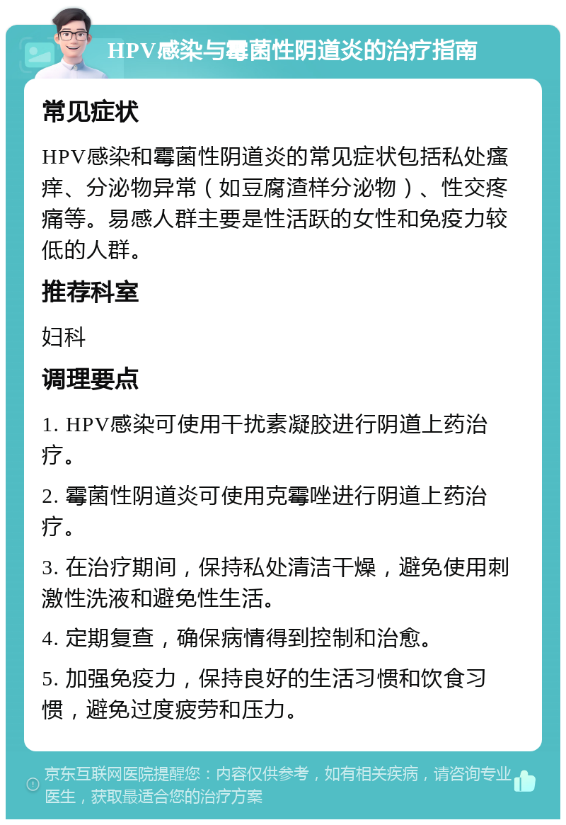 HPV感染与霉菌性阴道炎的治疗指南 常见症状 HPV感染和霉菌性阴道炎的常见症状包括私处瘙痒、分泌物异常（如豆腐渣样分泌物）、性交疼痛等。易感人群主要是性活跃的女性和免疫力较低的人群。 推荐科室 妇科 调理要点 1. HPV感染可使用干扰素凝胶进行阴道上药治疗。 2. 霉菌性阴道炎可使用克霉唑进行阴道上药治疗。 3. 在治疗期间，保持私处清洁干燥，避免使用刺激性洗液和避免性生活。 4. 定期复查，确保病情得到控制和治愈。 5. 加强免疫力，保持良好的生活习惯和饮食习惯，避免过度疲劳和压力。