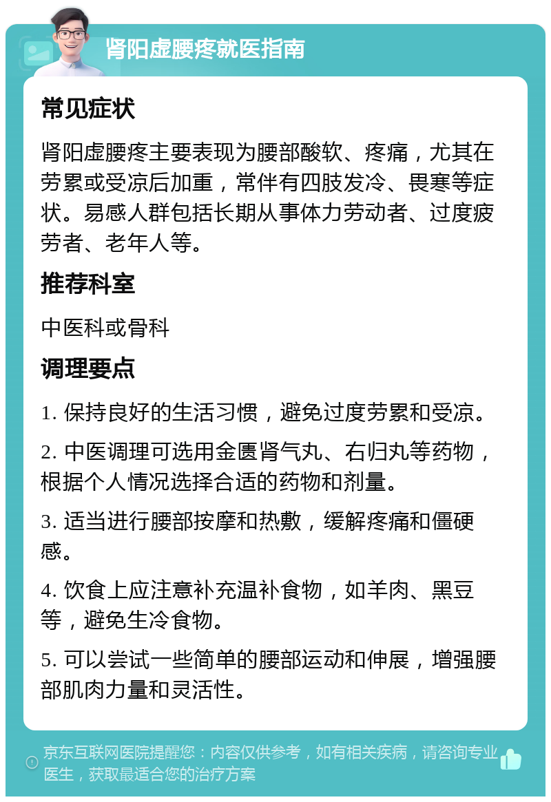 肾阳虚腰疼就医指南 常见症状 肾阳虚腰疼主要表现为腰部酸软、疼痛，尤其在劳累或受凉后加重，常伴有四肢发冷、畏寒等症状。易感人群包括长期从事体力劳动者、过度疲劳者、老年人等。 推荐科室 中医科或骨科 调理要点 1. 保持良好的生活习惯，避免过度劳累和受凉。 2. 中医调理可选用金匮肾气丸、右归丸等药物，根据个人情况选择合适的药物和剂量。 3. 适当进行腰部按摩和热敷，缓解疼痛和僵硬感。 4. 饮食上应注意补充温补食物，如羊肉、黑豆等，避免生冷食物。 5. 可以尝试一些简单的腰部运动和伸展，增强腰部肌肉力量和灵活性。