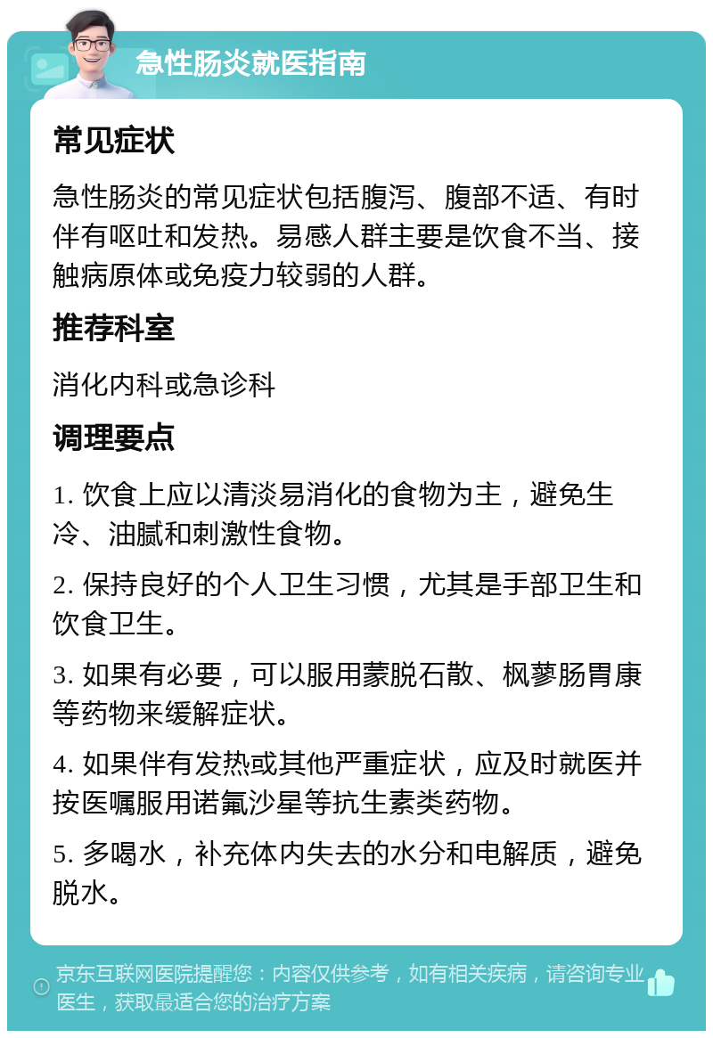 急性肠炎就医指南 常见症状 急性肠炎的常见症状包括腹泻、腹部不适、有时伴有呕吐和发热。易感人群主要是饮食不当、接触病原体或免疫力较弱的人群。 推荐科室 消化内科或急诊科 调理要点 1. 饮食上应以清淡易消化的食物为主，避免生冷、油腻和刺激性食物。 2. 保持良好的个人卫生习惯，尤其是手部卫生和饮食卫生。 3. 如果有必要，可以服用蒙脱石散、枫蓼肠胃康等药物来缓解症状。 4. 如果伴有发热或其他严重症状，应及时就医并按医嘱服用诺氟沙星等抗生素类药物。 5. 多喝水，补充体内失去的水分和电解质，避免脱水。