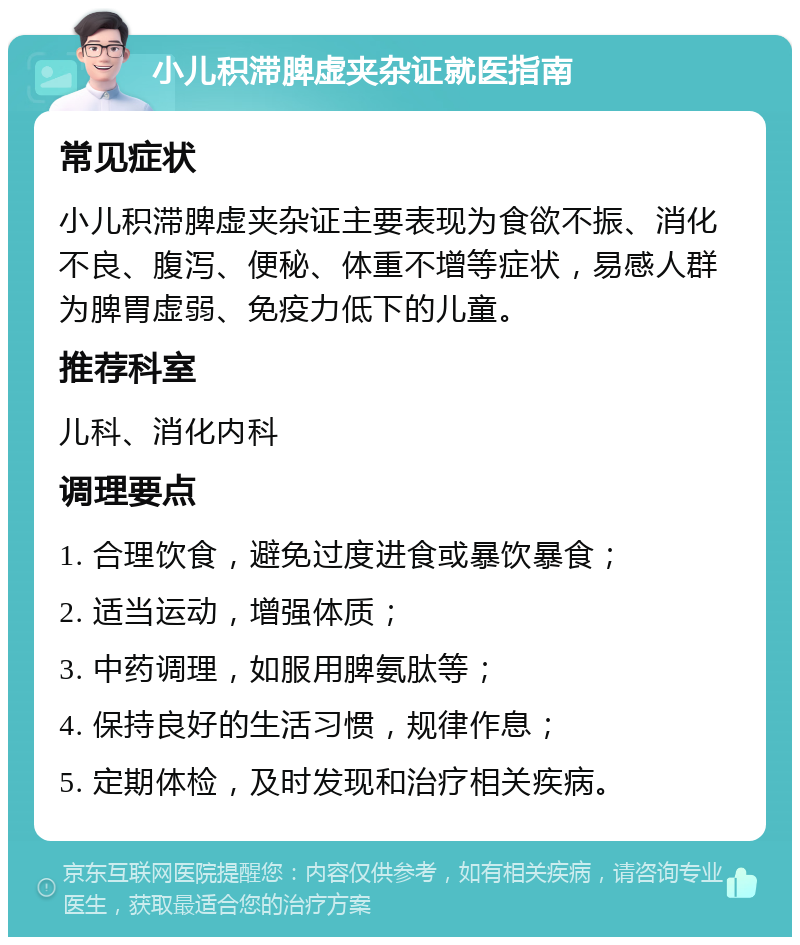 小儿积滞脾虚夹杂证就医指南 常见症状 小儿积滞脾虚夹杂证主要表现为食欲不振、消化不良、腹泻、便秘、体重不增等症状，易感人群为脾胃虚弱、免疫力低下的儿童。 推荐科室 儿科、消化内科 调理要点 1. 合理饮食，避免过度进食或暴饮暴食； 2. 适当运动，增强体质； 3. 中药调理，如服用脾氨肽等； 4. 保持良好的生活习惯，规律作息； 5. 定期体检，及时发现和治疗相关疾病。