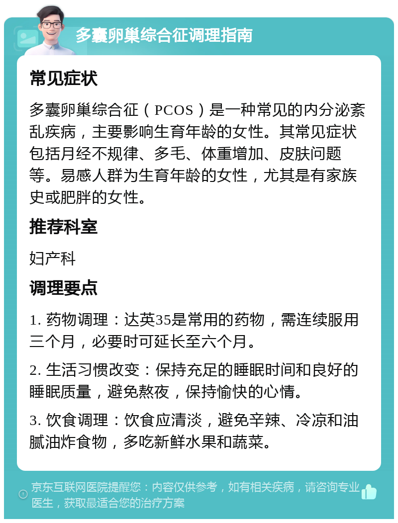 多囊卵巢综合征调理指南 常见症状 多囊卵巢综合征（PCOS）是一种常见的内分泌紊乱疾病，主要影响生育年龄的女性。其常见症状包括月经不规律、多毛、体重增加、皮肤问题等。易感人群为生育年龄的女性，尤其是有家族史或肥胖的女性。 推荐科室 妇产科 调理要点 1. 药物调理：达英35是常用的药物，需连续服用三个月，必要时可延长至六个月。 2. 生活习惯改变：保持充足的睡眠时间和良好的睡眠质量，避免熬夜，保持愉快的心情。 3. 饮食调理：饮食应清淡，避免辛辣、冷凉和油腻油炸食物，多吃新鲜水果和蔬菜。