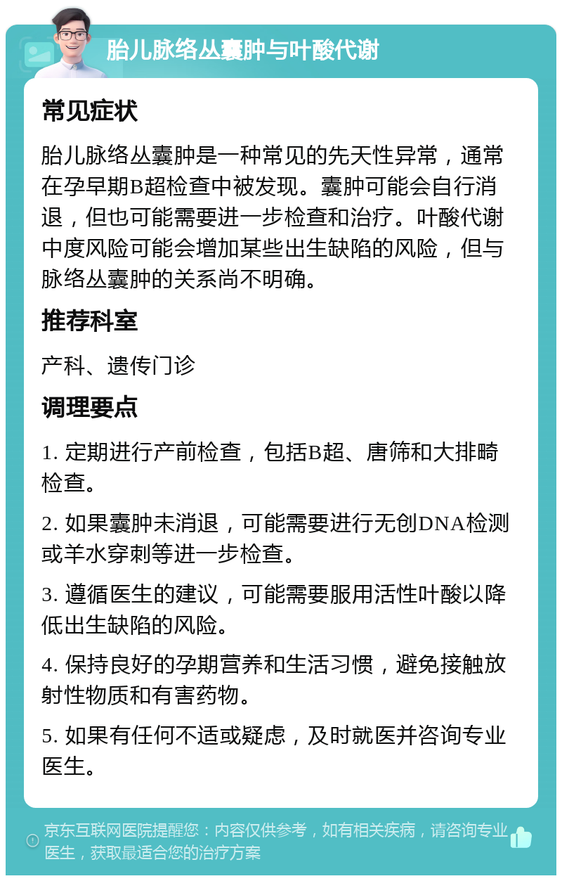 胎儿脉络丛囊肿与叶酸代谢 常见症状 胎儿脉络丛囊肿是一种常见的先天性异常，通常在孕早期B超检查中被发现。囊肿可能会自行消退，但也可能需要进一步检查和治疗。叶酸代谢中度风险可能会增加某些出生缺陷的风险，但与脉络丛囊肿的关系尚不明确。 推荐科室 产科、遗传门诊 调理要点 1. 定期进行产前检查，包括B超、唐筛和大排畸检查。 2. 如果囊肿未消退，可能需要进行无创DNA检测或羊水穿刺等进一步检查。 3. 遵循医生的建议，可能需要服用活性叶酸以降低出生缺陷的风险。 4. 保持良好的孕期营养和生活习惯，避免接触放射性物质和有害药物。 5. 如果有任何不适或疑虑，及时就医并咨询专业医生。