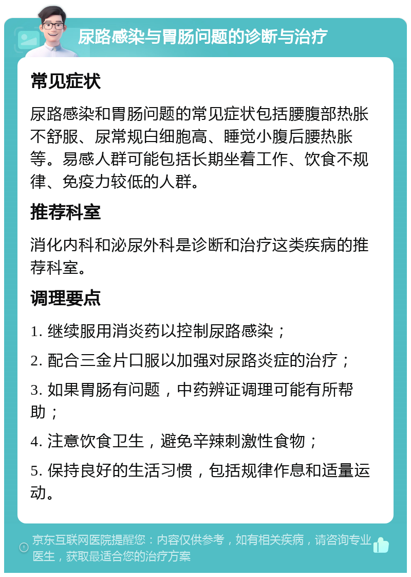 尿路感染与胃肠问题的诊断与治疗 常见症状 尿路感染和胃肠问题的常见症状包括腰腹部热胀不舒服、尿常规白细胞高、睡觉小腹后腰热胀等。易感人群可能包括长期坐着工作、饮食不规律、免疫力较低的人群。 推荐科室 消化内科和泌尿外科是诊断和治疗这类疾病的推荐科室。 调理要点 1. 继续服用消炎药以控制尿路感染； 2. 配合三金片口服以加强对尿路炎症的治疗； 3. 如果胃肠有问题，中药辨证调理可能有所帮助； 4. 注意饮食卫生，避免辛辣刺激性食物； 5. 保持良好的生活习惯，包括规律作息和适量运动。