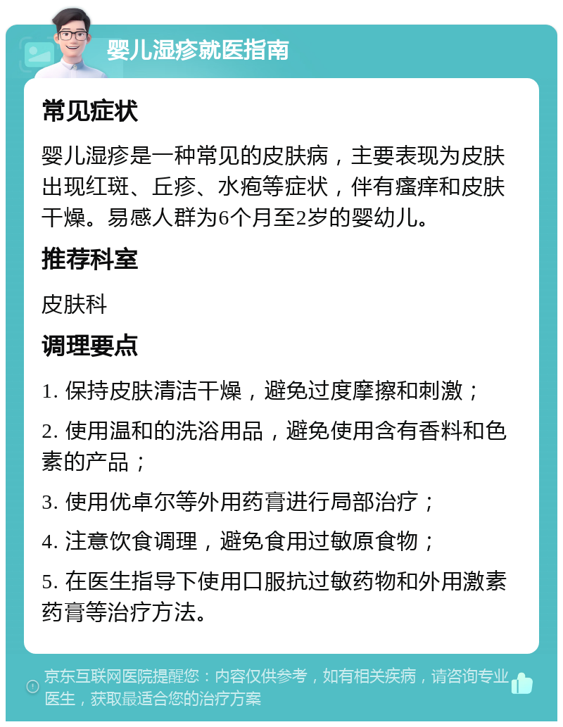 婴儿湿疹就医指南 常见症状 婴儿湿疹是一种常见的皮肤病，主要表现为皮肤出现红斑、丘疹、水疱等症状，伴有瘙痒和皮肤干燥。易感人群为6个月至2岁的婴幼儿。 推荐科室 皮肤科 调理要点 1. 保持皮肤清洁干燥，避免过度摩擦和刺激； 2. 使用温和的洗浴用品，避免使用含有香料和色素的产品； 3. 使用优卓尔等外用药膏进行局部治疗； 4. 注意饮食调理，避免食用过敏原食物； 5. 在医生指导下使用口服抗过敏药物和外用激素药膏等治疗方法。