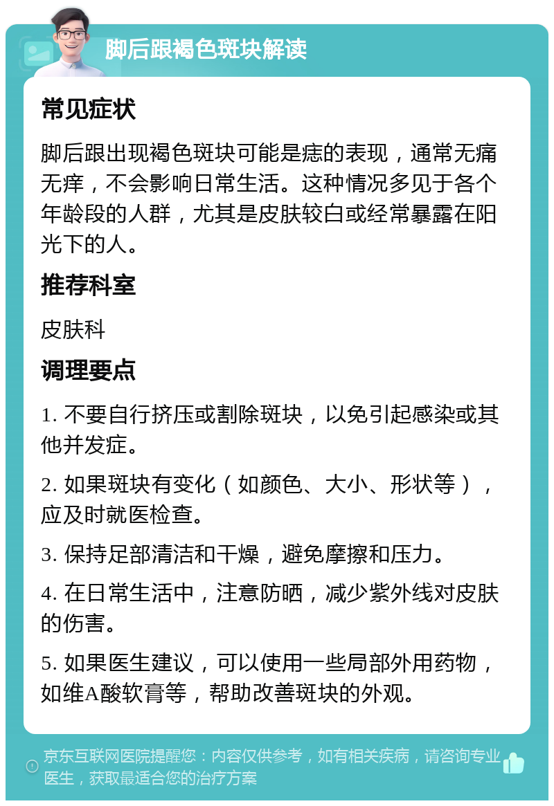 脚后跟褐色斑块解读 常见症状 脚后跟出现褐色斑块可能是痣的表现，通常无痛无痒，不会影响日常生活。这种情况多见于各个年龄段的人群，尤其是皮肤较白或经常暴露在阳光下的人。 推荐科室 皮肤科 调理要点 1. 不要自行挤压或割除斑块，以免引起感染或其他并发症。 2. 如果斑块有变化（如颜色、大小、形状等），应及时就医检查。 3. 保持足部清洁和干燥，避免摩擦和压力。 4. 在日常生活中，注意防晒，减少紫外线对皮肤的伤害。 5. 如果医生建议，可以使用一些局部外用药物，如维A酸软膏等，帮助改善斑块的外观。