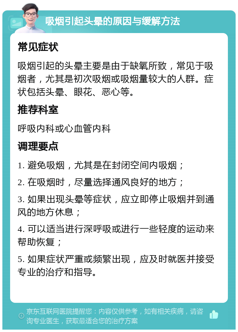 吸烟引起头晕的原因与缓解方法 常见症状 吸烟引起的头晕主要是由于缺氧所致，常见于吸烟者，尤其是初次吸烟或吸烟量较大的人群。症状包括头晕、眼花、恶心等。 推荐科室 呼吸内科或心血管内科 调理要点 1. 避免吸烟，尤其是在封闭空间内吸烟； 2. 在吸烟时，尽量选择通风良好的地方； 3. 如果出现头晕等症状，应立即停止吸烟并到通风的地方休息； 4. 可以适当进行深呼吸或进行一些轻度的运动来帮助恢复； 5. 如果症状严重或频繁出现，应及时就医并接受专业的治疗和指导。