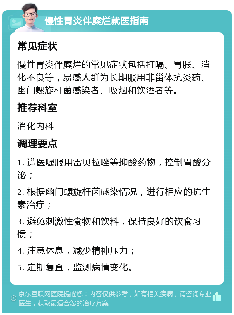 慢性胃炎伴糜烂就医指南 常见症状 慢性胃炎伴糜烂的常见症状包括打嗝、胃胀、消化不良等，易感人群为长期服用非甾体抗炎药、幽门螺旋杆菌感染者、吸烟和饮酒者等。 推荐科室 消化内科 调理要点 1. 遵医嘱服用雷贝拉唑等抑酸药物，控制胃酸分泌； 2. 根据幽门螺旋杆菌感染情况，进行相应的抗生素治疗； 3. 避免刺激性食物和饮料，保持良好的饮食习惯； 4. 注意休息，减少精神压力； 5. 定期复查，监测病情变化。