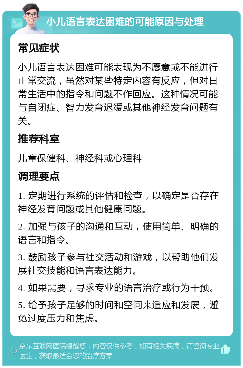 小儿语言表达困难的可能原因与处理 常见症状 小儿语言表达困难可能表现为不愿意或不能进行正常交流，虽然对某些特定内容有反应，但对日常生活中的指令和问题不作回应。这种情况可能与自闭症、智力发育迟缓或其他神经发育问题有关。 推荐科室 儿童保健科、神经科或心理科 调理要点 1. 定期进行系统的评估和检查，以确定是否存在神经发育问题或其他健康问题。 2. 加强与孩子的沟通和互动，使用简单、明确的语言和指令。 3. 鼓励孩子参与社交活动和游戏，以帮助他们发展社交技能和语言表达能力。 4. 如果需要，寻求专业的语言治疗或行为干预。 5. 给予孩子足够的时间和空间来适应和发展，避免过度压力和焦虑。