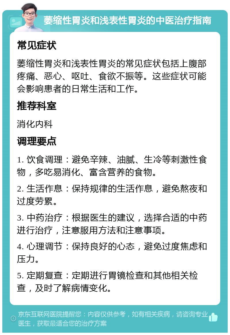 萎缩性胃炎和浅表性胃炎的中医治疗指南 常见症状 萎缩性胃炎和浅表性胃炎的常见症状包括上腹部疼痛、恶心、呕吐、食欲不振等。这些症状可能会影响患者的日常生活和工作。 推荐科室 消化内科 调理要点 1. 饮食调理：避免辛辣、油腻、生冷等刺激性食物，多吃易消化、富含营养的食物。 2. 生活作息：保持规律的生活作息，避免熬夜和过度劳累。 3. 中药治疗：根据医生的建议，选择合适的中药进行治疗，注意服用方法和注意事项。 4. 心理调节：保持良好的心态，避免过度焦虑和压力。 5. 定期复查：定期进行胃镜检查和其他相关检查，及时了解病情变化。